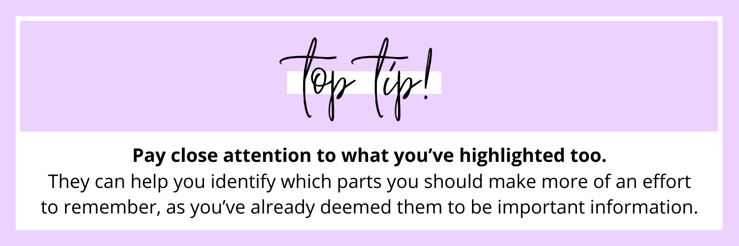 TOP TIP: Pay close attention to what you’ve highlighted too. They can help you identify which parts you should make more of an effort to remember, as you’ve already deemed them to be important information.